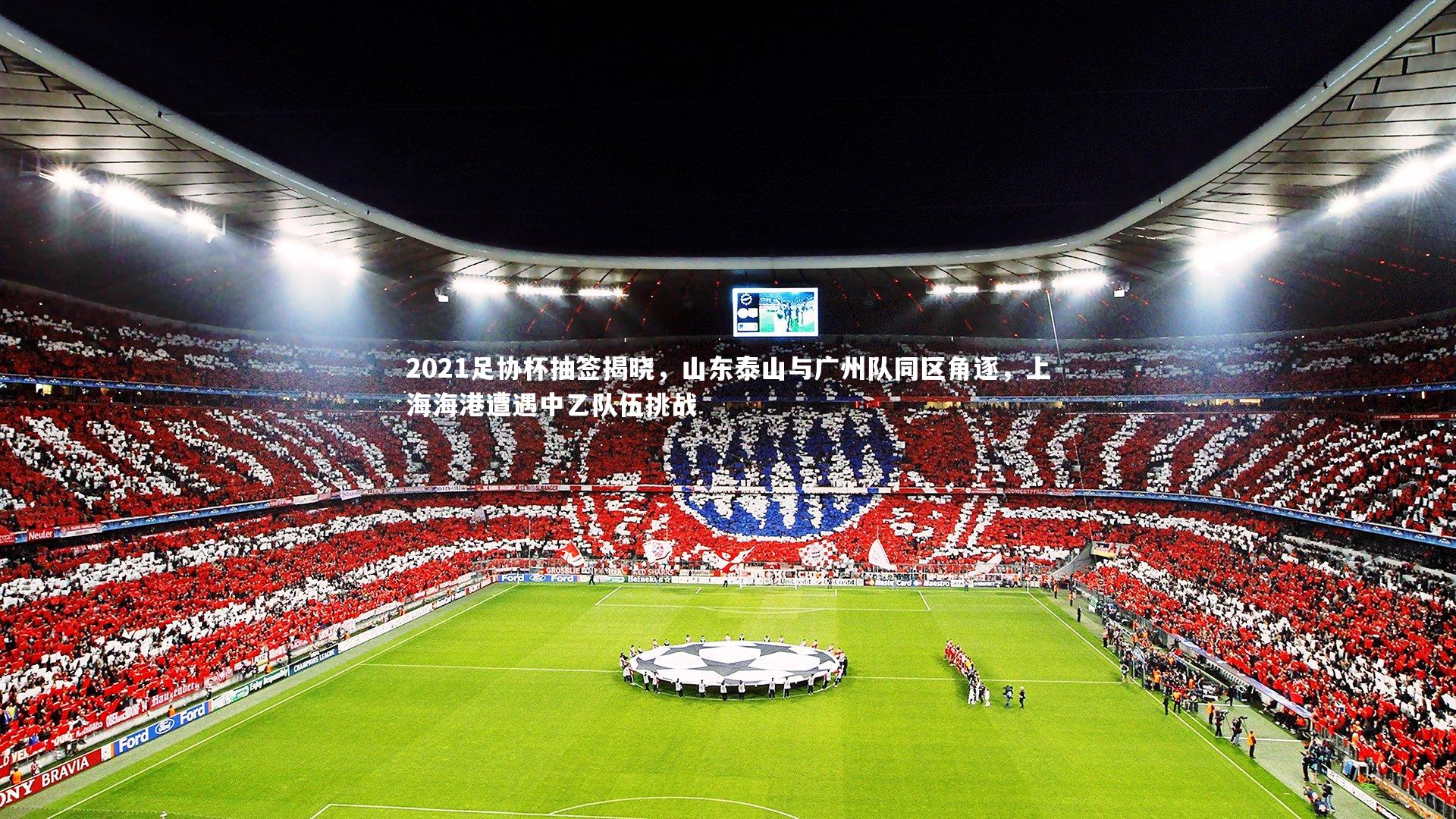 2021足协杯抽签揭晓，山东泰山与广州队同区角逐，上海海港遭遇中乙队伍挑战